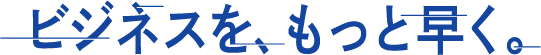 ビジネスを、もっと早く。
